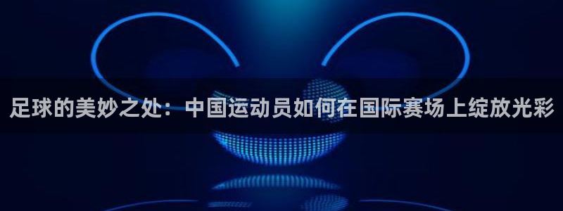 vsport体育：足球的美妙之处：中国运动员如何在国际赛场上绽放光彩